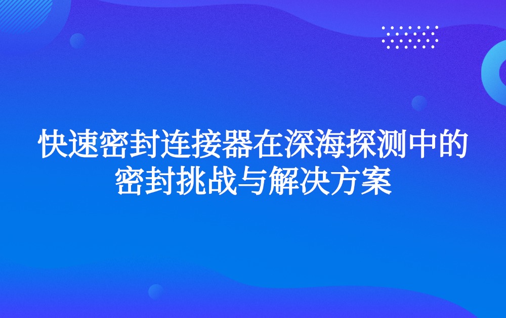 快速密封连接器在深海探测中的密封挑战与解决方案